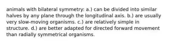 animals with bilateral symmetry: a.) can be divided into similar halves by any plane through the longitudinal axis. b.) are usually very slow-moving organisms. c.) are relatively simple in structure. d.) are better adapted for directed forward movement than radially symmetrical organisms.