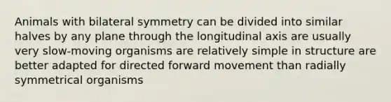 Animals with bilateral symmetry can be divided into similar halves by any plane through the longitudinal axis are usually very slow-moving organisms are relatively simple in structure are better adapted for directed forward movement than radially symmetrical organisms