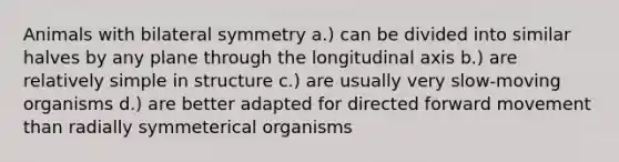 Animals with bilateral symmetry a.) can be divided into similar halves by any plane through the longitudinal axis b.) are relatively simple in structure c.) are usually very slow-moving organisms d.) are better adapted for directed forward movement than radially symmeterical organisms