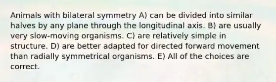 Animals with bilateral symmetry A) can be divided into similar halves by any plane through the longitudinal axis. B) are usually very slow-moving organisms. C) are relatively simple in structure. D) are better adapted for directed forward movement than radially symmetrical organisms. E) All of the choices are correct.