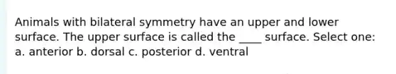 Animals with bilateral symmetry have an upper and lower surface. The upper surface is called the ____ surface. Select one: a. anterior b. dorsal c. posterior d. ventral