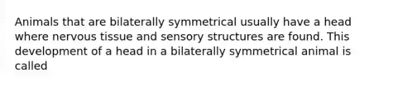 Animals that are bilaterally symmetrical usually have a head where nervous tissue and sensory structures are found. This development of a head in a bilaterally symmetrical animal is called