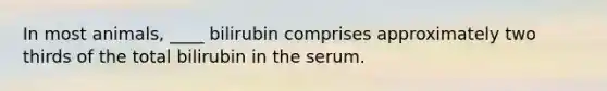 In most animals, ____ bilirubin comprises approximately two thirds of the total bilirubin in the serum.