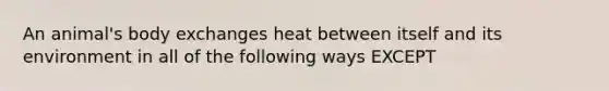 An animal's body exchanges heat between itself and its environment in all of the following ways EXCEPT