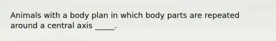 Animals with a body plan in which body parts are repeated around a central axis _____.