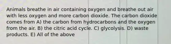 Animals breathe in air containing oxygen and breathe out air with less oxygen and more carbon dioxide. The carbon dioxide comes from A) the carbon from hydrocarbons and the oxygen from the air. B) the citric acid cycle. C) glycolysis. D) waste products. E) All of the above