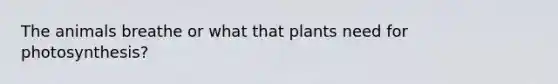 The animals breathe or what that plants need for photosynthesis?