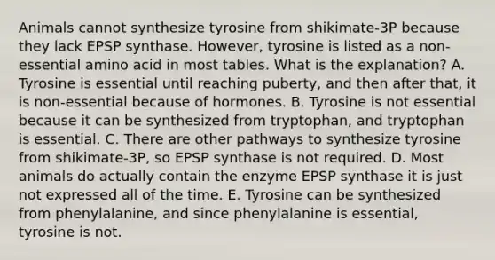 Animals cannot synthesize tyrosine from shikimate-3P because they lack EPSP synthase. However, tyrosine is listed as a non-essential amino acid in most tables. What is the explanation? A. Tyrosine is essential until reaching puberty, and then after that, it is non-essential because of hormones. B. Tyrosine is not essential because it can be synthesized from tryptophan, and tryptophan is essential. C. There are other pathways to synthesize tyrosine from shikimate-3P, so EPSP synthase is not required. D. Most animals do actually contain the enzyme EPSP synthase it is just not expressed all of the time. E. Tyrosine can be synthesized from phenylalanine, and since phenylalanine is essential, tyrosine is not.