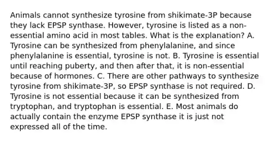 Animals cannot synthesize tyrosine from shikimate-3P because they lack EPSP synthase. However, tyrosine is listed as a non-essential amino acid in most tables. What is the explanation? A. Tyrosine can be synthesized from phenylalanine, and since phenylalanine is essential, tyrosine is not. B. Tyrosine is essential until reaching puberty, and then after that, it is non-essential because of hormones. C. There are other pathways to synthesize tyrosine from shikimate-3P, so EPSP synthase is not required. D. Tyrosine is not essential because it can be synthesized from tryptophan, and tryptophan is essential. E. Most animals do actually contain the enzyme EPSP synthase it is just not expressed all of the time.