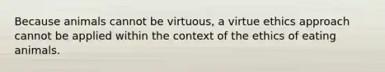 Because animals cannot be virtuous, a virtue ethics approach cannot be applied within the context of the ethics of eating animals.