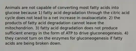 Animals are not capable of converting most fatty acids into glucose because 1) fatty acid degradation through the citric acid cycle does not lead to a net increase in oxaloacetate. 2) the products of fatty acid degradation cannot leave the mitochondrion. 3) fatty acid degradation does not produce sufficient energy in the form of ATP to drive gluconeogenesis. 4) they cannot turn on the enzymes for gluconeogenesis if fatty acids are being broken down.