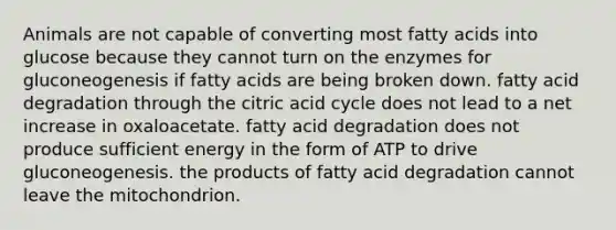 Animals are not capable of converting most fatty acids into glucose because they cannot turn on the enzymes for gluconeogenesis if fatty acids are being broken down. fatty acid degradation through the citric acid cycle does not lead to a net increase in oxaloacetate. fatty acid degradation does not produce sufficient energy in the form of ATP to drive gluconeogenesis. the products of fatty acid degradation cannot leave the mitochondrion.