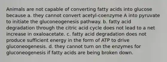 Animals are not capable of converting fatty acids into glucose because a. they cannot convert acetyl-coenzyme A into pyruvate to initiate the gluconeogenesis pathway. b. fatty acid degradation through the citric acid cycle does not lead to a net increase in oxaloacetate. c. fatty acid degradation does not produce sufficient energy in the form of ATP to drive gluconeogenesis. d. they cannot turn on the enzymes for gluconeogenesis if fatty acids are being broken down.