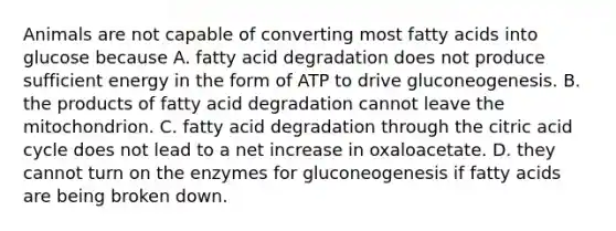 Animals are not capable of converting most fatty acids into glucose because A. fatty acid degradation does not produce sufficient energy in the form of ATP to drive gluconeogenesis. B. the products of fatty acid degradation cannot leave the mitochondrion. C. fatty acid degradation through the citric acid cycle does not lead to a net increase in oxaloacetate. D. they cannot turn on the enzymes for gluconeogenesis if fatty acids are being broken down.