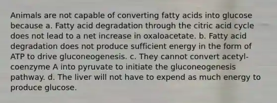 Animals are not capable of converting fatty acids into glucose because a. Fatty acid degradation through the citric acid cycle does not lead to a net increase in oxaloacetate. b. Fatty acid degradation does not produce sufficient energy in the form of ATP to drive gluconeogenesis. c. They cannot convert acetyl-coenzyme A into pyruvate to initiate the gluconeogenesis pathway. d. The liver will not have to expend as much energy to produce glucose.