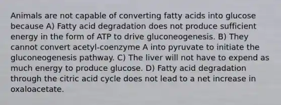 Animals are not capable of converting fatty acids into glucose because A) Fatty acid degradation does not produce sufficient energy in the form of ATP to drive gluconeogenesis. B) They cannot convert acetyl-coenzyme A into pyruvate to initiate the gluconeogenesis pathway. C) The liver will not have to expend as much energy to produce glucose. D) Fatty acid degradation through the citric acid cycle does not lead to a net increase in oxaloacetate.