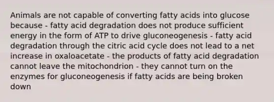 Animals are not capable of converting fatty acids into glucose because - fatty acid degradation does not produce sufficient energy in the form of ATP to drive gluconeogenesis - fatty acid degradation through the citric acid cycle does not lead to a net increase in oxaloacetate - the products of fatty acid degradation cannot leave the mitochondrion - they cannot turn on the enzymes for gluconeogenesis if fatty acids are being broken down