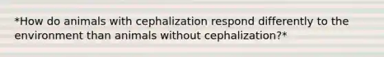 *How do animals with cephalization respond differently to the environment than animals without cephalization?*