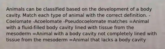 Animals can be classified based on the development of a body cavity. Match each type of animal with the correct definition. -Coelomate -Acoelomate -Pseudocoelomate matches =Animal with a fluid-filled body cavity lined with tissue from the mesoderm =Animal with a body cavity not completely lined with tissue from the mesoderm =Animal that lacks a body cavity