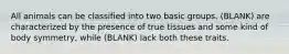 All animals can be classified into two basic groups. (BLANK) are characterized by the presence of true tissues and some kind of body symmetry, while (BLANK) lack both these traits.