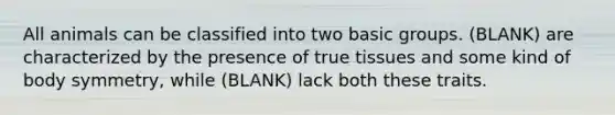 All animals can be classified into two basic groups. (BLANK) are characterized by the presence of true tissues and some kind of body symmetry, while (BLANK) lack both these traits.