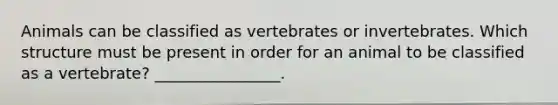 Animals can be classified as vertebrates or invertebrates. Which structure must be present in order for an animal to be classified as a vertebrate? ________________.