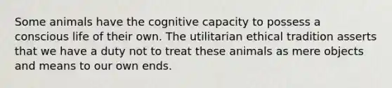 Some animals have the cognitive capacity to possess a conscious life of their own. The utilitarian ethical tradition asserts that we have a duty not to treat these animals as mere objects and means to our own ends.