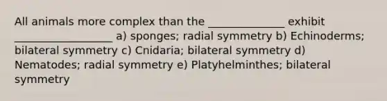 All animals more complex than the ______________ exhibit __________________ a) sponges; radial symmetry b) Echinoderms; bilateral symmetry c) Cnidaria; bilateral symmetry d) Nematodes; radial symmetry e) Platyhelminthes; bilateral symmetry