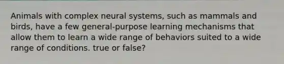 Animals with complex neural systems, such as mammals and birds, have a few general-purpose learning mechanisms that allow them to learn a wide range of behaviors suited to a wide range of conditions. true or false?