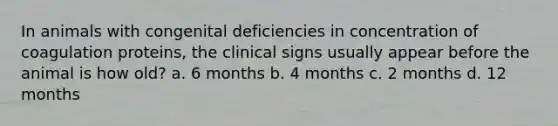 In animals with congenital deficiencies in concentration of coagulation proteins, the clinical signs usually appear before the animal is how old? a. 6 months b. 4 months c. 2 months d. 12 months