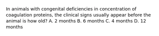 In animals with congenital deficiencies in concentration of coagulation proteins, the clinical signs usually appear before the animal is how old? A. 2 months B. 6 months C. 4 months D. 12 months