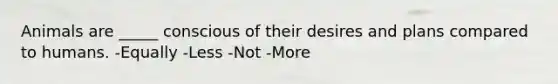 Animals are _____ conscious of their desires and plans compared to humans. -Equally -Less -Not -More