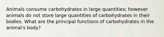 Animals consume carbohydrates in large quantities; however animals do not store large quantities of carbohydrates in their bodies. What are the principal functions of carbohydrates in the animal's body?