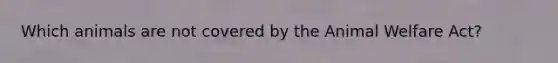 Which animals are not covered by the Animal Welfare Act?