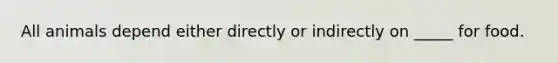 All animals depend either directly or indirectly on _____ for food.