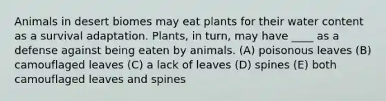 Animals in desert biomes may eat plants for their water content as a survival adaptation. Plants, in turn, may have ____ as a defense against being eaten by animals. (A) poisonous leaves (B) camouflaged leaves (C) a lack of leaves (D) spines (E) both camouflaged leaves and spines