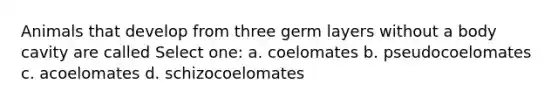 Animals that develop from three germ layers without a body cavity are called Select one: a. coelomates b. pseudocoelomates c. acoelomates d. schizocoelomates