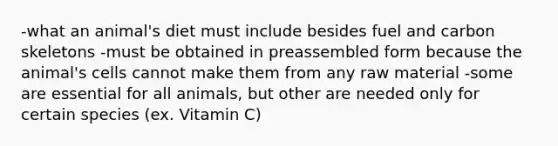 -what an animal's diet must include besides fuel and carbon skeletons -must be obtained in preassembled form because the animal's cells cannot make them from any raw material -some are essential for all animals, but other are needed only for certain species (ex. Vitamin C)