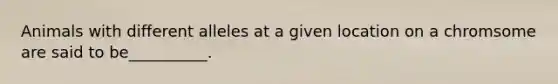 Animals with different alleles at a given location on a chromsome are said to be__________.