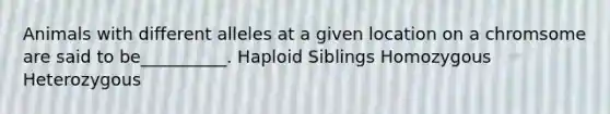 Animals with different alleles at a given location on a chromsome are said to be__________. Haploid Siblings Homozygous Heterozygous