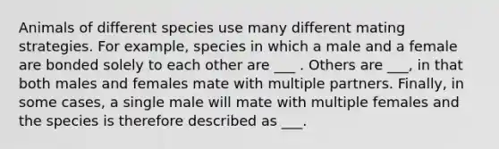 Animals of different species use many different mating strategies. For example, species in which a male and a female are bonded solely to each other are ___ . Others are ___, in that both males and females mate with multiple partners. Finally, in some cases, a single male will mate with multiple females and the species is therefore described as ___.