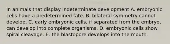 In animals that display indeterminate development A. embryonic cells have a predetermined fate. B. bilateral symmetry cannot develop. C. early embryonic cells, if separated from the embryo, can develop into complete organisms. D. embryonic cells show spiral cleavage. E. the blastopore develops into the mouth.