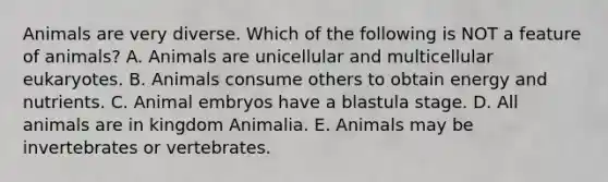 Animals are very diverse. Which of the following is NOT a feature of animals? A. Animals are unicellular and multicellular eukaryotes. B. Animals consume others to obtain energy and nutrients. C. Animal embryos have a blastula stage. D. All animals are in kingdom Animalia. E. Animals may be invertebrates or vertebrates.