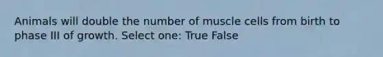 Animals will double the number of muscle cells from birth to phase III of growth. Select one: True False