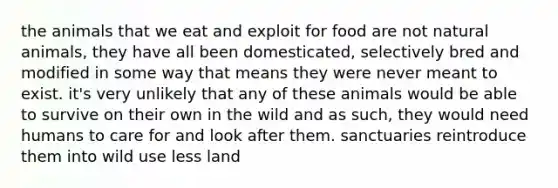 the animals that we eat and exploit for food are not natural animals, they have all been domesticated, selectively bred and modified in some way that means they were never meant to exist. it's very unlikely that any of these animals would be able to survive on their own in the wild and as such, they would need humans to care for and look after them. sanctuaries reintroduce them into wild use less land