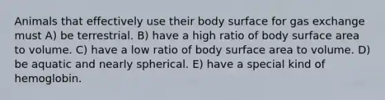 Animals that effectively use their body surface for gas exchange must A) be terrestrial. B) have a high ratio of body surface area to volume. C) have a low ratio of body surface area to volume. D) be aquatic and nearly spherical. E) have a special kind of hemoglobin.