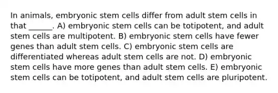 In animals, embryonic stem cells differ from adult stem cells in that ______. A) embryonic stem cells can be totipotent, and adult stem cells are multipotent. B) embryonic stem cells have fewer genes than adult stem cells. C) embryonic stem cells are differentiated whereas adult stem cells are not. D) embryonic stem cells have more genes than adult stem cells. E) embryonic stem cells can be totipotent, and adult stem cells are pluripotent.