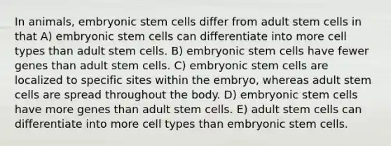 In animals, embryonic stem cells differ from adult stem cells in that A) embryonic stem cells can differentiate into more cell types than adult stem cells. B) embryonic stem cells have fewer genes than adult stem cells. C) embryonic stem cells are localized to specific sites within the embryo, whereas adult stem cells are spread throughout the body. D) embryonic stem cells have more genes than adult stem cells. E) adult stem cells can differentiate into more cell types than embryonic stem cells.