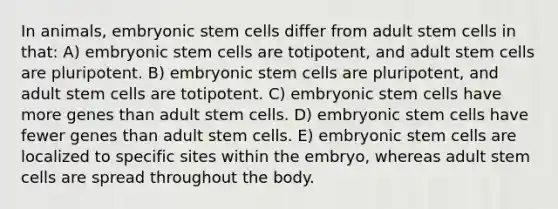 In animals, embryonic stem cells differ from adult stem cells in that: A) embryonic stem cells are totipotent, and adult stem cells are pluripotent. B) embryonic stem cells are pluripotent, and adult stem cells are totipotent. C) embryonic stem cells have more genes than adult stem cells. D) embryonic stem cells have fewer genes than adult stem cells. E) embryonic stem cells are localized to specific sites within the embryo, whereas adult stem cells are spread throughout the body.