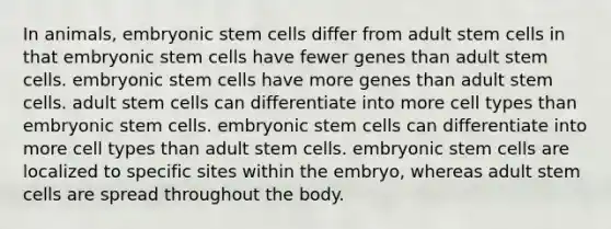 In animals, embryonic stem cells differ from adult stem cells in that embryonic stem cells have fewer genes than adult stem cells. embryonic stem cells have more genes than adult stem cells. adult stem cells can differentiate into more cell types than embryonic stem cells. embryonic stem cells can differentiate into more cell types than adult stem cells. embryonic stem cells are localized to specific sites within the embryo, whereas adult stem cells are spread throughout the body.